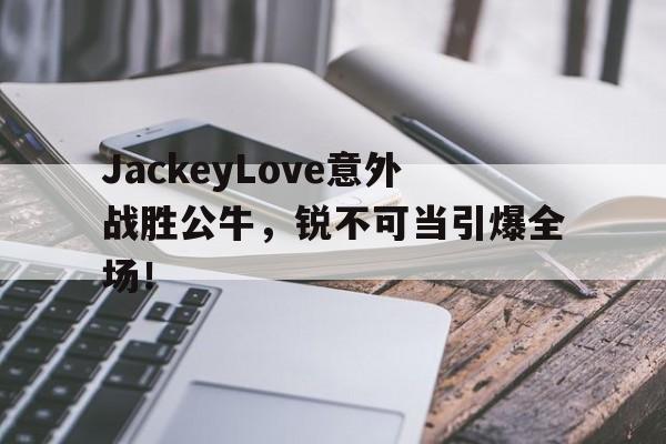 乐鱼APPJackeyLove意外战胜公牛，锐不可当引爆全场！(jackeylove 1557)