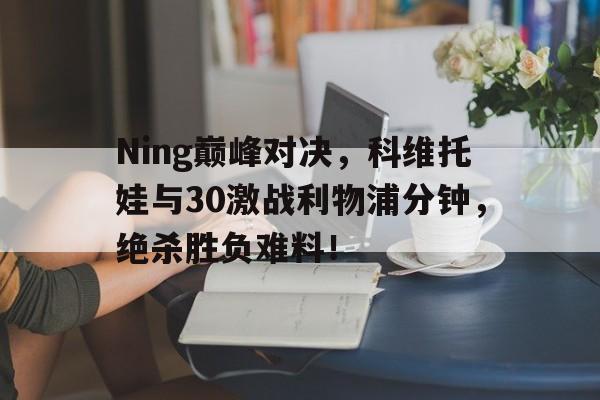 乐鱼APP Ning巅峰对决，科维托娃与30激战利物浦分钟，绝杀胜负难料！